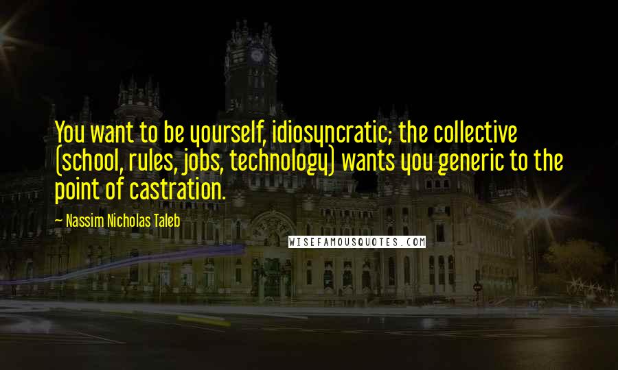 Nassim Nicholas Taleb Quotes: You want to be yourself, idiosyncratic; the collective (school, rules, jobs, technology) wants you generic to the point of castration.