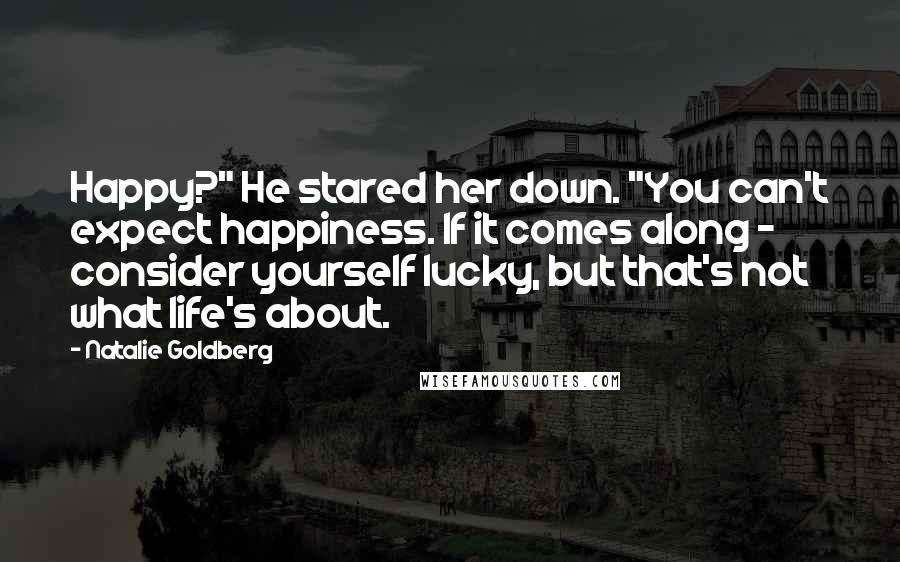 Natalie Goldberg Quotes: Happy?" He stared her down. "You can't expect happiness. If it comes along - consider yourself lucky, but that's not what life's about.