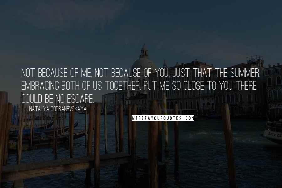 Natalya Gorbanevskaya Quotes: Not because of me, not because of you, just that the summer, embracing both of us together, put me so close to you there could be no escape.