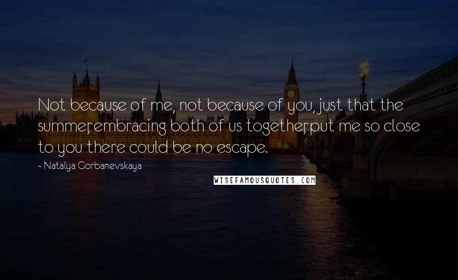 Natalya Gorbanevskaya Quotes: Not because of me, not because of you, just that the summer, embracing both of us together, put me so close to you there could be no escape.