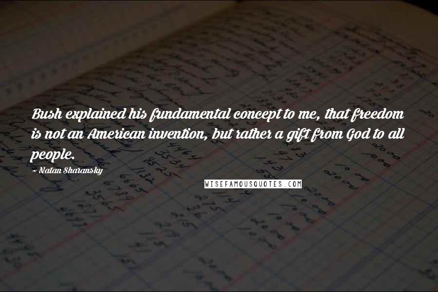 Natan Sharansky Quotes: Bush explained his fundamental concept to me, that freedom is not an American invention, but rather a gift from God to all people.