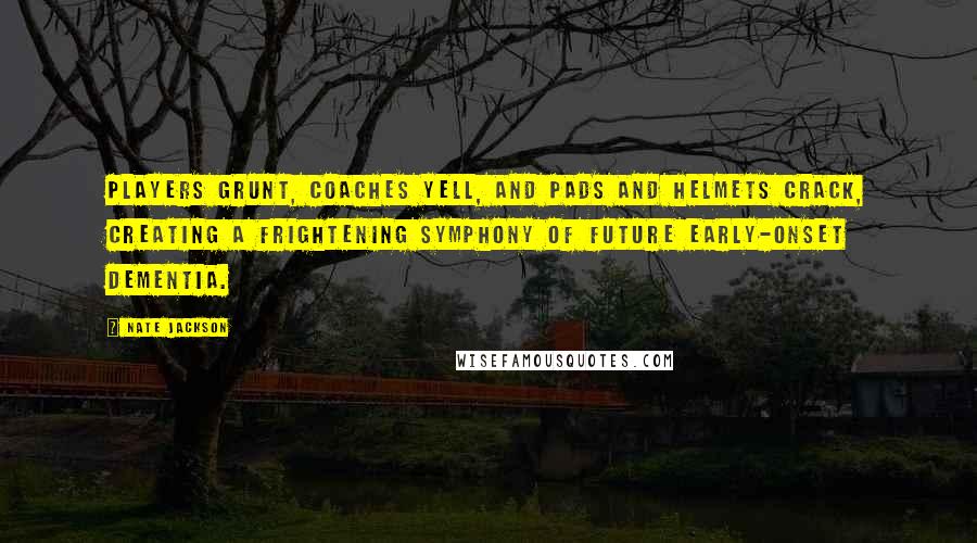 Nate Jackson Quotes: Players grunt, coaches yell, and pads and helmets crack, creating a frightening symphony of future early-onset dementia.