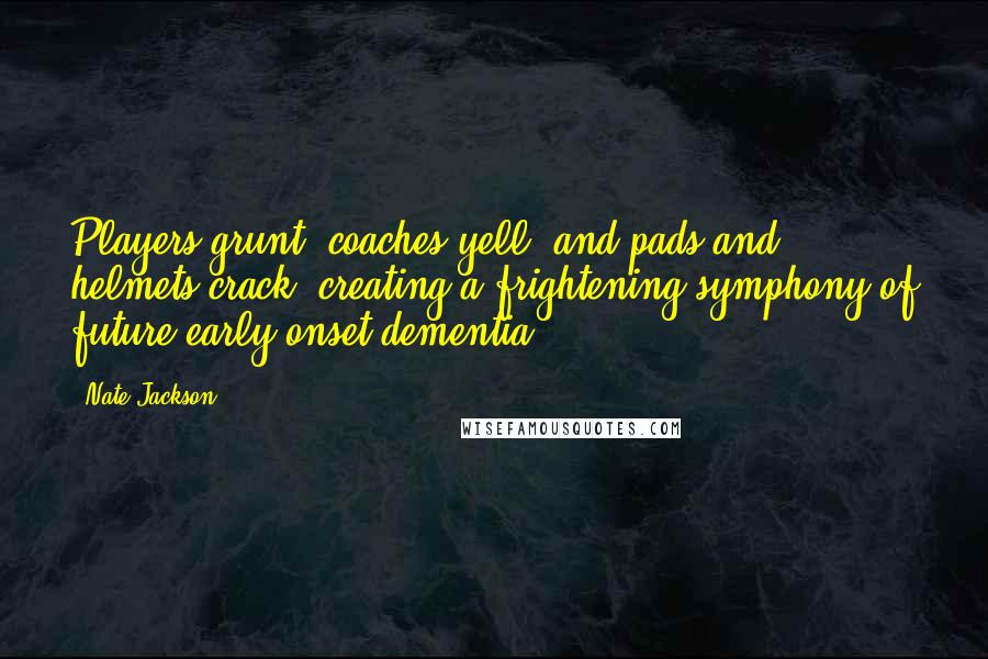 Nate Jackson Quotes: Players grunt, coaches yell, and pads and helmets crack, creating a frightening symphony of future early-onset dementia.