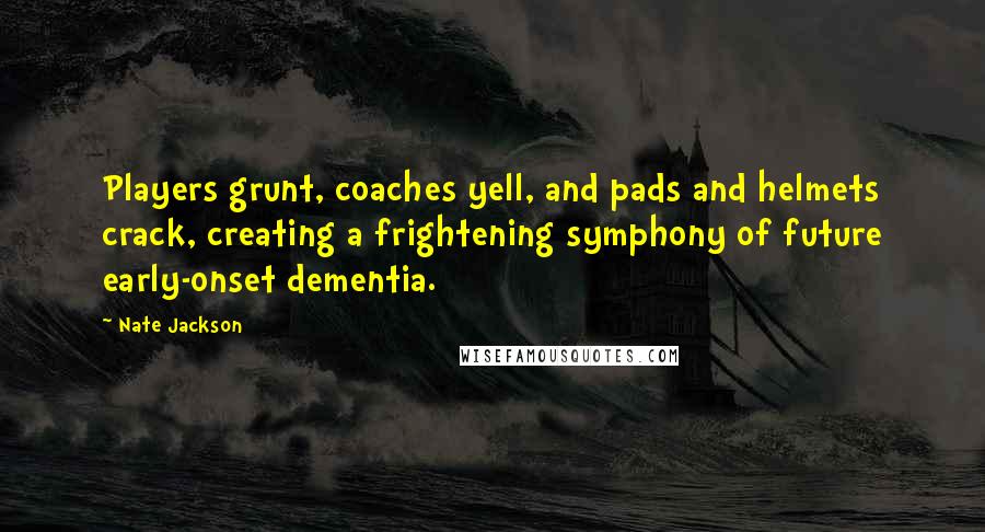 Nate Jackson Quotes: Players grunt, coaches yell, and pads and helmets crack, creating a frightening symphony of future early-onset dementia.