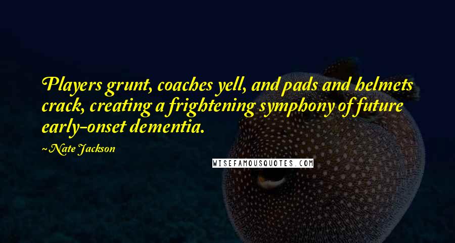 Nate Jackson Quotes: Players grunt, coaches yell, and pads and helmets crack, creating a frightening symphony of future early-onset dementia.