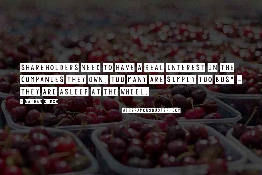 Nathan Kirsh Quotes: Shareholders need to have a real interest in the companies they own. Too many are simply too busy - they are asleep at the wheel.