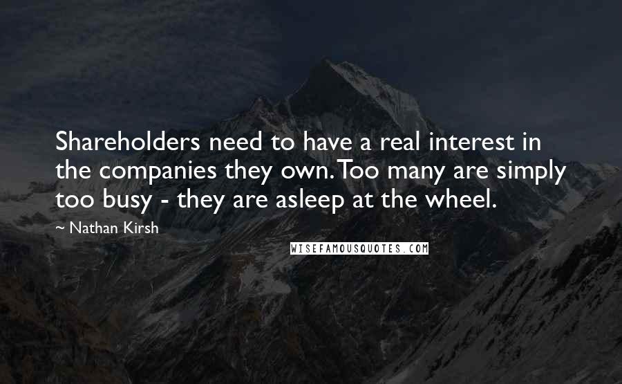 Nathan Kirsh Quotes: Shareholders need to have a real interest in the companies they own. Too many are simply too busy - they are asleep at the wheel.