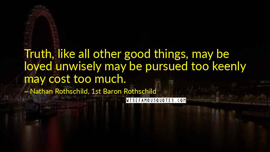 Nathan Rothschild, 1st Baron Rothschild Quotes: Truth, like all other good things, may be loved unwisely may be pursued too keenly may cost too much.