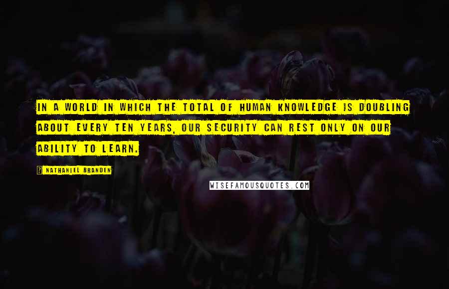 Nathaniel Branden Quotes: In a world in which the total of human knowledge is doubling about every ten years, our security can rest only on our ability to learn.