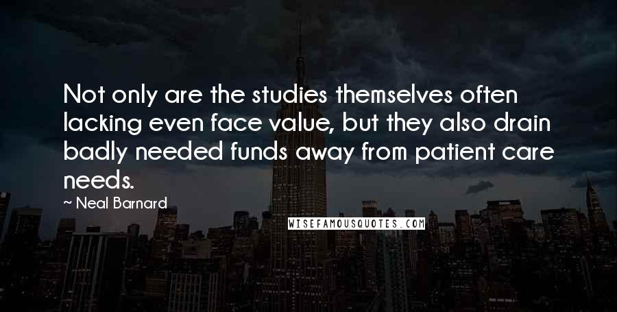 Neal Barnard Quotes: Not only are the studies themselves often lacking even face value, but they also drain badly needed funds away from patient care needs.