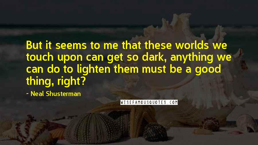 Neal Shusterman Quotes: But it seems to me that these worlds we touch upon can get so dark, anything we can do to lighten them must be a good thing, right?