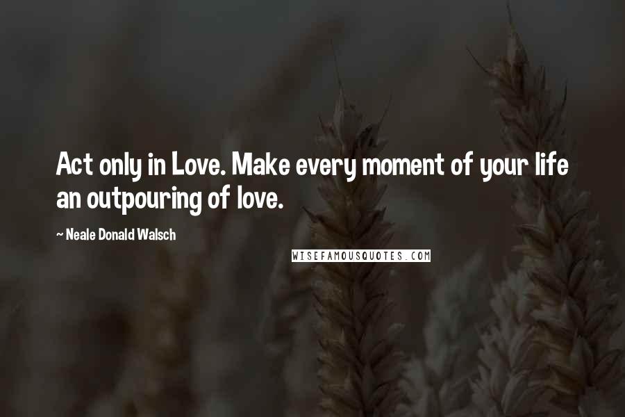 Neale Donald Walsch Quotes: Act only in Love. Make every moment of your life an outpouring of love.