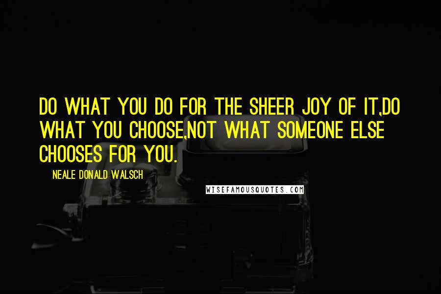 Neale Donald Walsch Quotes: Do what you do for the sheer joy of it,Do what you choose,not what someone else chooses for you.