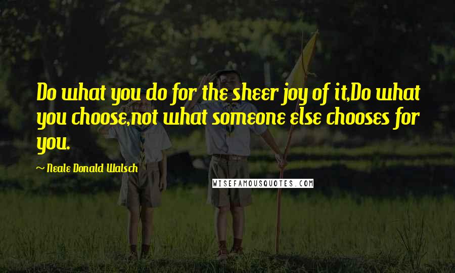 Neale Donald Walsch Quotes: Do what you do for the sheer joy of it,Do what you choose,not what someone else chooses for you.