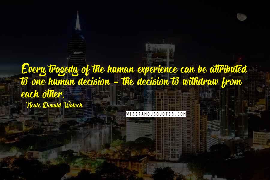 Neale Donald Walsch Quotes: Every tragedy of the human experience can be attributed to one human decision - the decision to withdraw from each other.