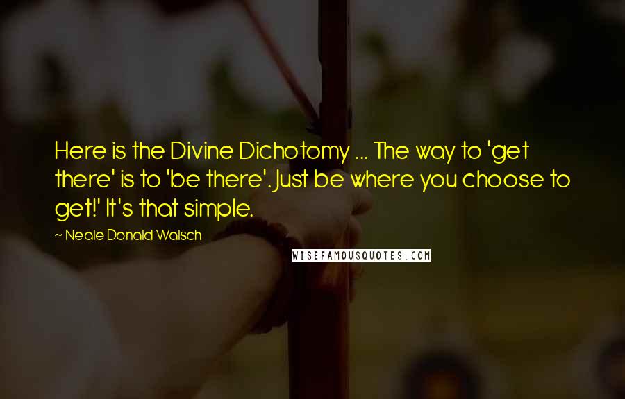 Neale Donald Walsch Quotes: Here is the Divine Dichotomy ... The way to 'get there' is to 'be there'. Just be where you choose to get!' It's that simple.