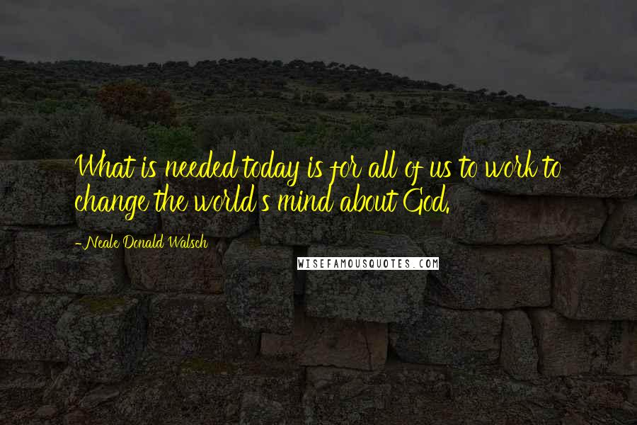 Neale Donald Walsch Quotes: What is needed today is for all of us to work to change the world's mind about God.