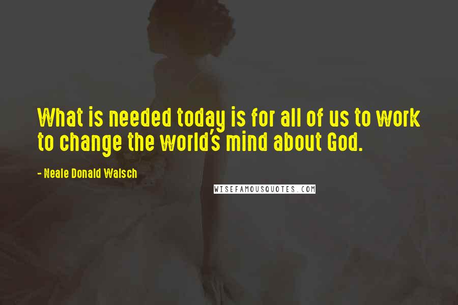 Neale Donald Walsch Quotes: What is needed today is for all of us to work to change the world's mind about God.