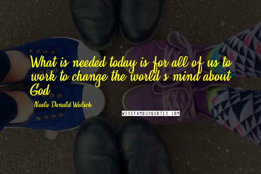 Neale Donald Walsch Quotes: What is needed today is for all of us to work to change the world's mind about God.