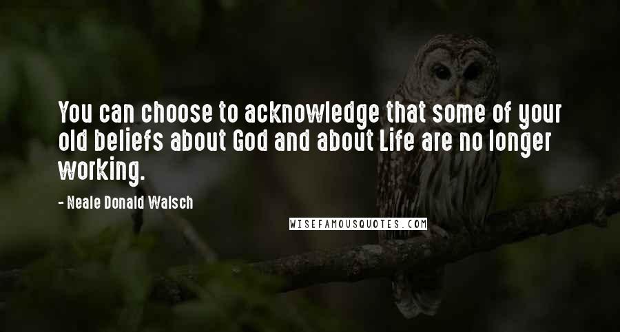 Neale Donald Walsch Quotes: You can choose to acknowledge that some of your old beliefs about God and about Life are no longer working.