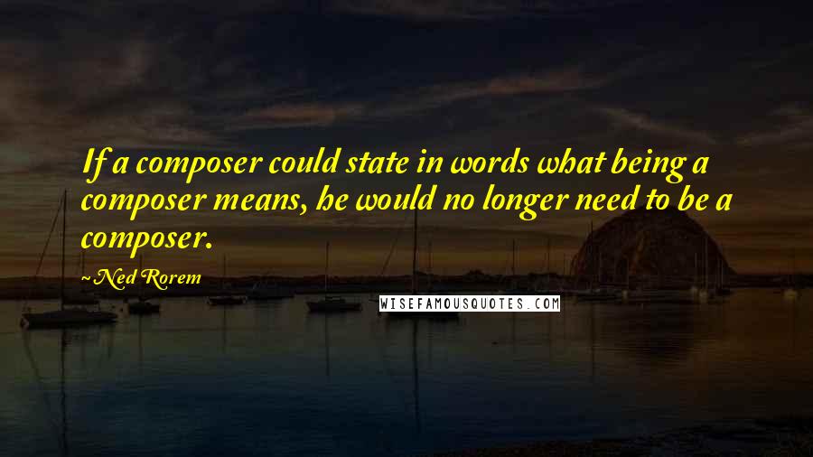 Ned Rorem Quotes: If a composer could state in words what being a composer means, he would no longer need to be a composer.