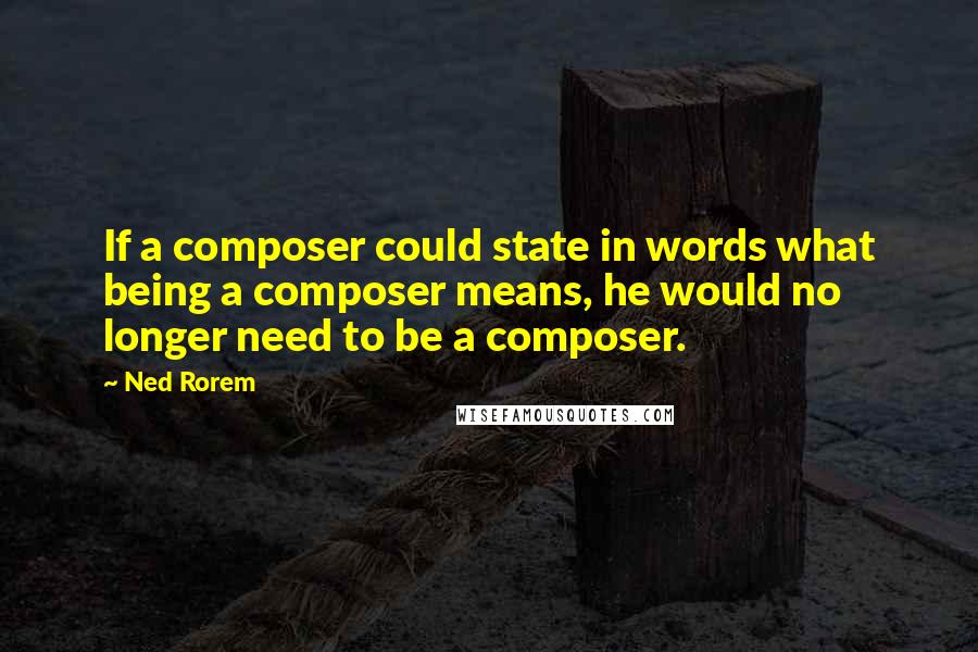 Ned Rorem Quotes: If a composer could state in words what being a composer means, he would no longer need to be a composer.