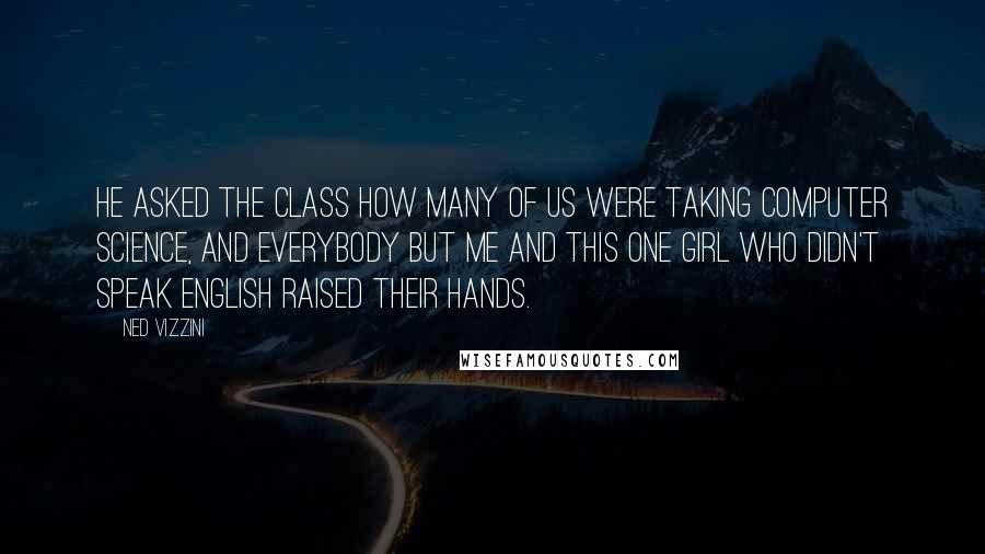 Ned Vizzini Quotes: He asked the class how many of us were taking computer science, and everybody but me and this one girl who didn't speak English raised their hands.