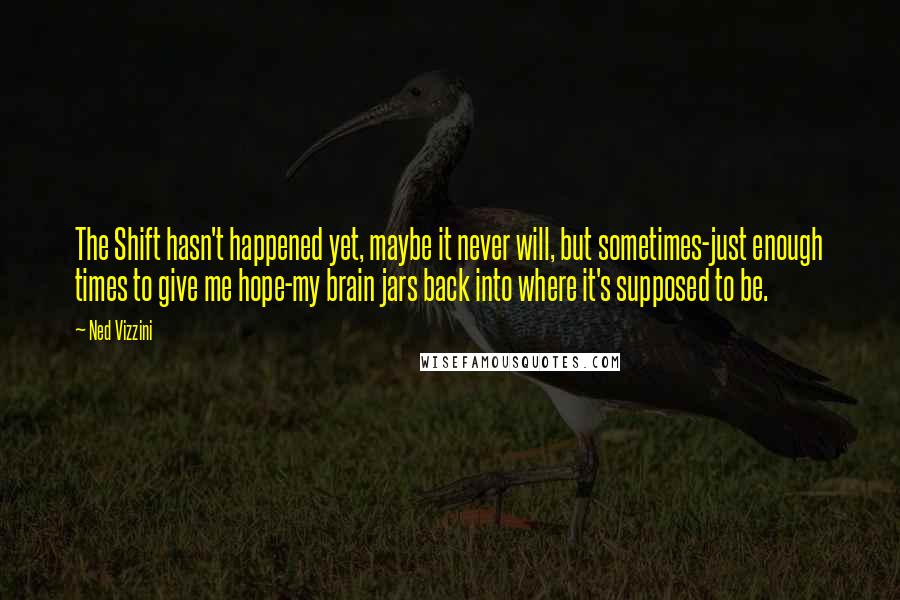 Ned Vizzini Quotes: The Shift hasn't happened yet, maybe it never will, but sometimes-just enough times to give me hope-my brain jars back into where it's supposed to be.