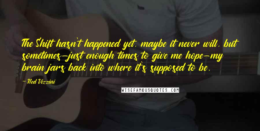 Ned Vizzini Quotes: The Shift hasn't happened yet, maybe it never will, but sometimes-just enough times to give me hope-my brain jars back into where it's supposed to be.