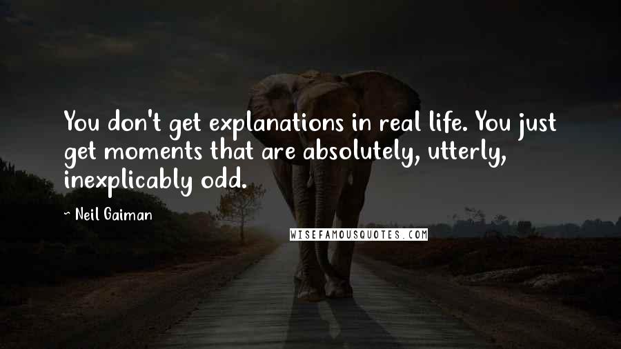 Neil Gaiman Quotes: You don't get explanations in real life. You just get moments that are absolutely, utterly, inexplicably odd.