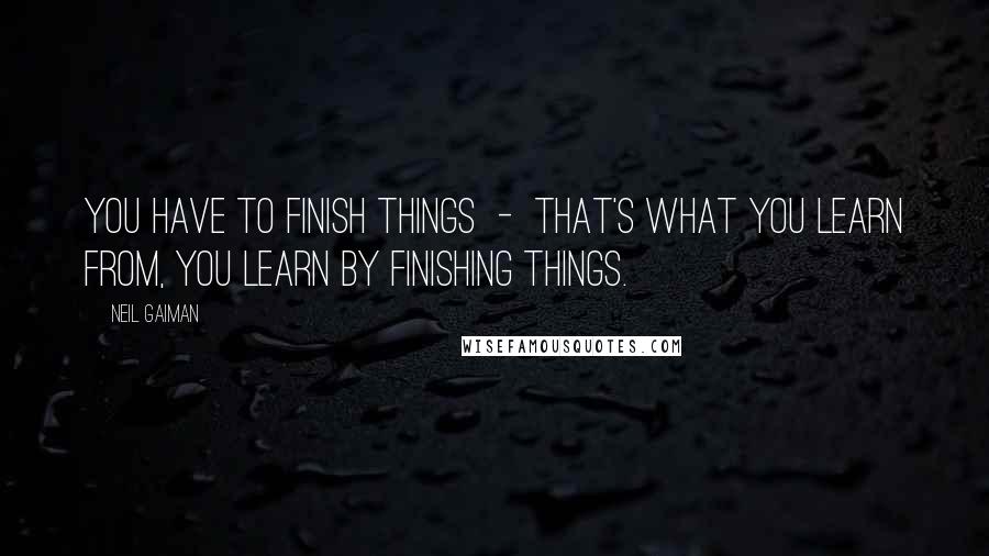 Neil Gaiman Quotes: You have to finish things  -  that's what you learn from, you learn by finishing things.