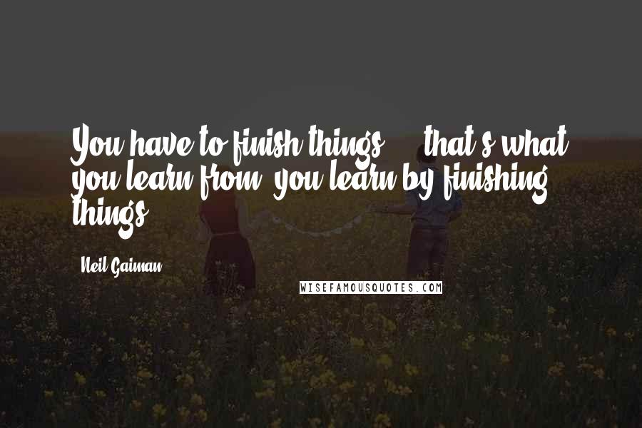 Neil Gaiman Quotes: You have to finish things  -  that's what you learn from, you learn by finishing things.