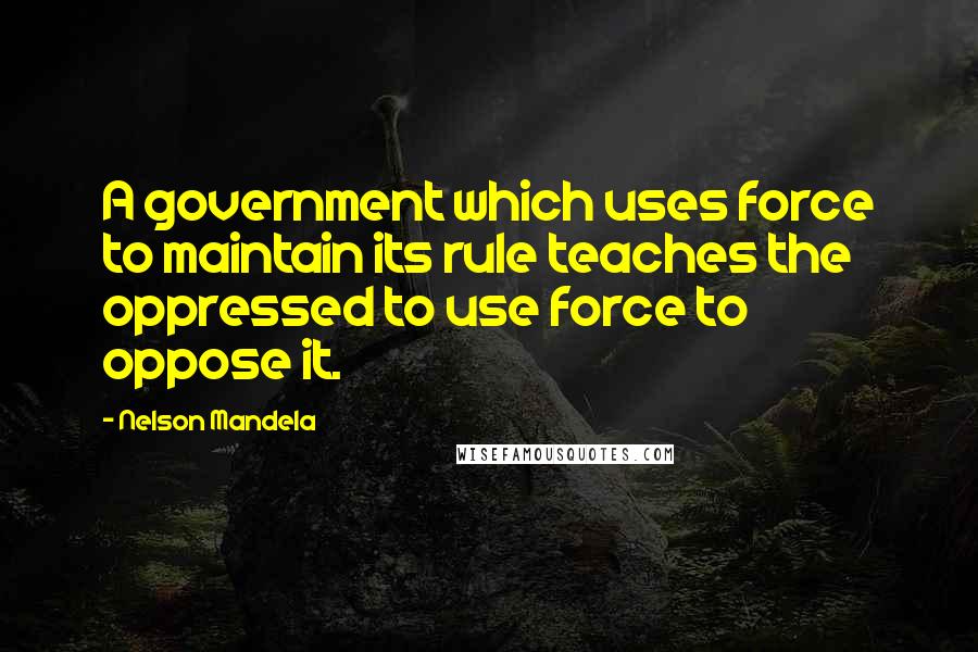 Nelson Mandela Quotes: A government which uses force to maintain its rule teaches the oppressed to use force to oppose it.