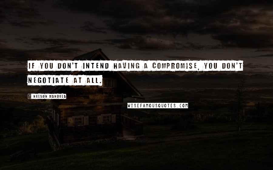 Nelson Mandela Quotes: If you don't intend having a compromise, you don't negotiate at all.