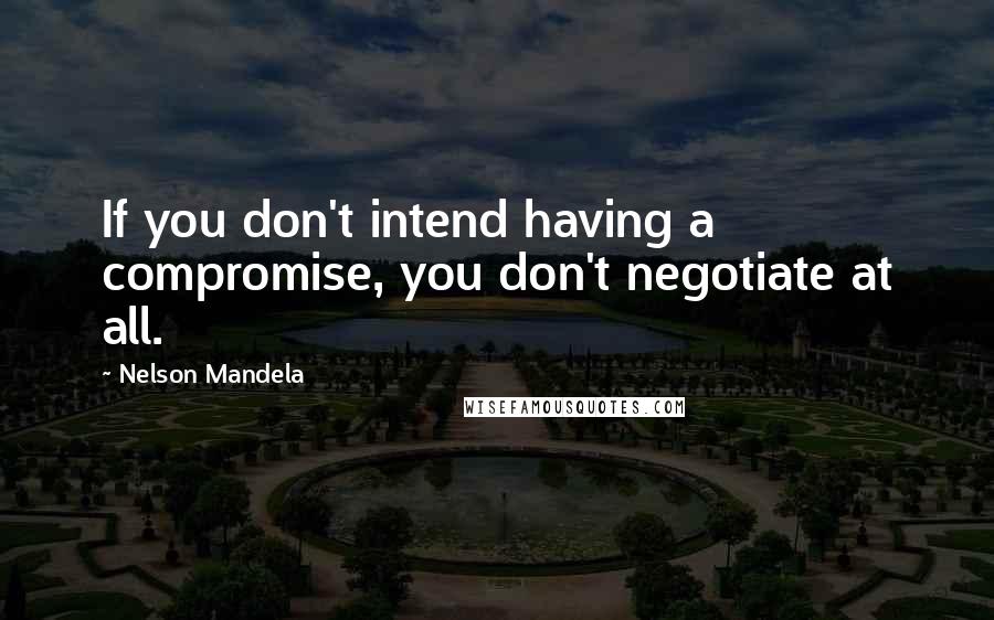 Nelson Mandela Quotes: If you don't intend having a compromise, you don't negotiate at all.