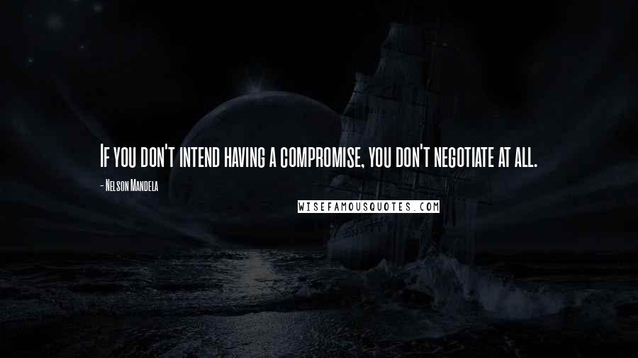 Nelson Mandela Quotes: If you don't intend having a compromise, you don't negotiate at all.