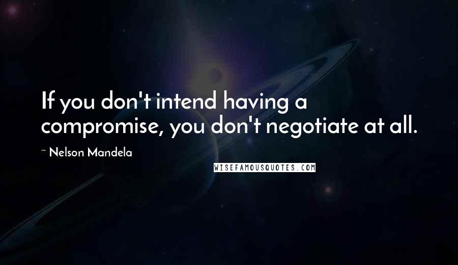 Nelson Mandela Quotes: If you don't intend having a compromise, you don't negotiate at all.