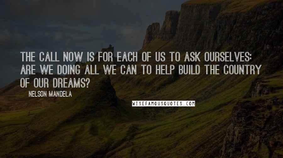 Nelson Mandela Quotes: The call now is for each of us to ask ourselves: are we doing all we can to help build the country of our dreams?