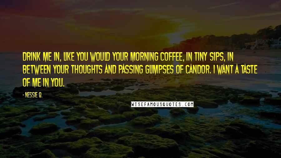 Nessie Q. Quotes: Drink me in, like you would your morning coffee, in tiny sips, in between your thoughts and passing glimpses of candor. I want a taste of me in you.