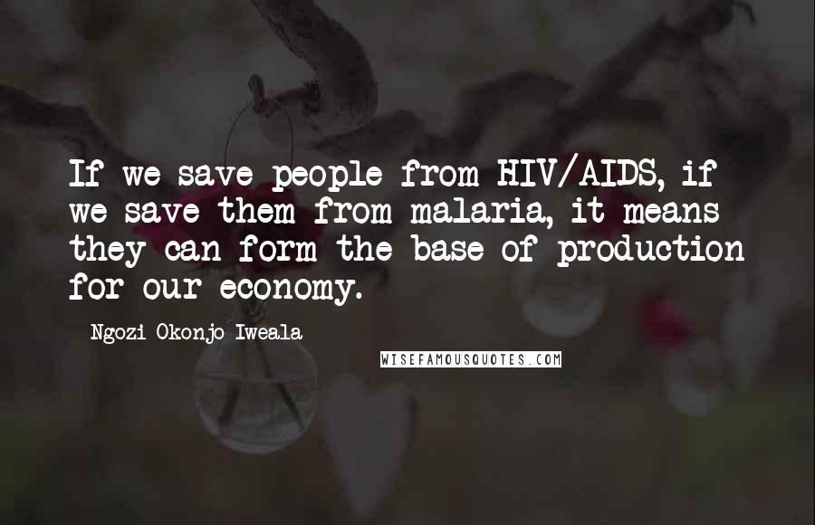 Ngozi Okonjo-Iweala Quotes: If we save people from HIV/AIDS, if we save them from malaria, it means they can form the base of production for our economy.