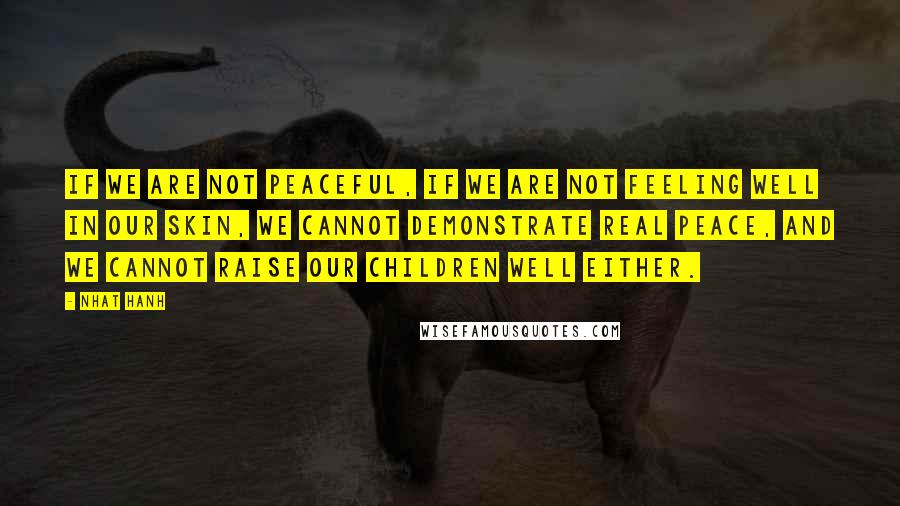 Nhat Hanh Quotes: If we are not peaceful, if we are not feeling well in our skin, we cannot demonstrate real peace, and we cannot raise our children well either.