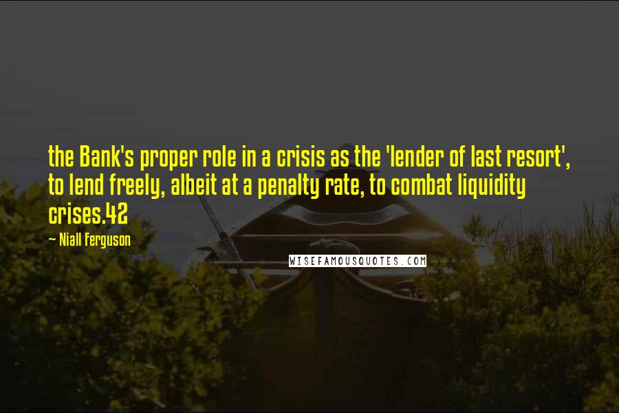 Niall Ferguson Quotes: the Bank's proper role in a crisis as the 'lender of last resort', to lend freely, albeit at a penalty rate, to combat liquidity crises.42