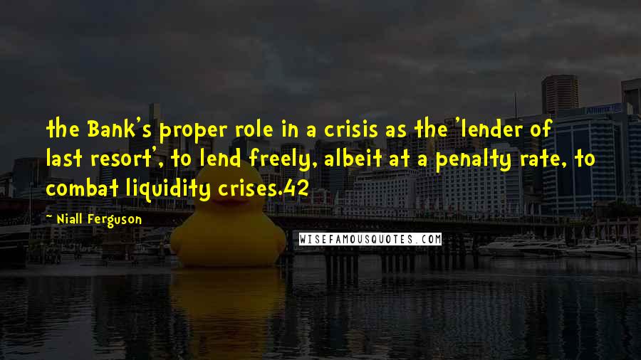 Niall Ferguson Quotes: the Bank's proper role in a crisis as the 'lender of last resort', to lend freely, albeit at a penalty rate, to combat liquidity crises.42