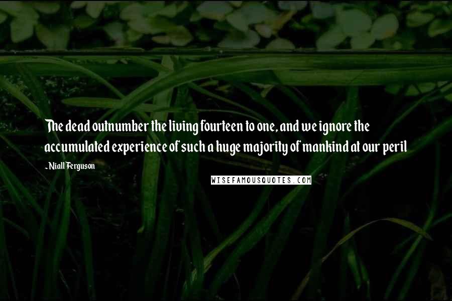 Niall Ferguson Quotes: The dead outnumber the living fourteen to one, and we ignore the accumulated experience of such a huge majority of mankind at our peril