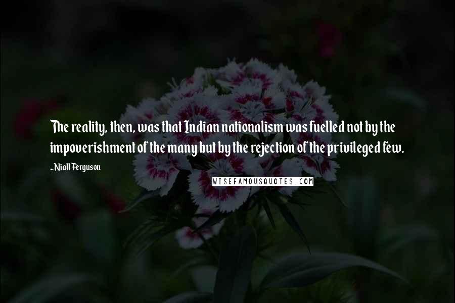 Niall Ferguson Quotes: The reality, then, was that Indian nationalism was fuelled not by the impoverishment of the many but by the rejection of the privileged few.