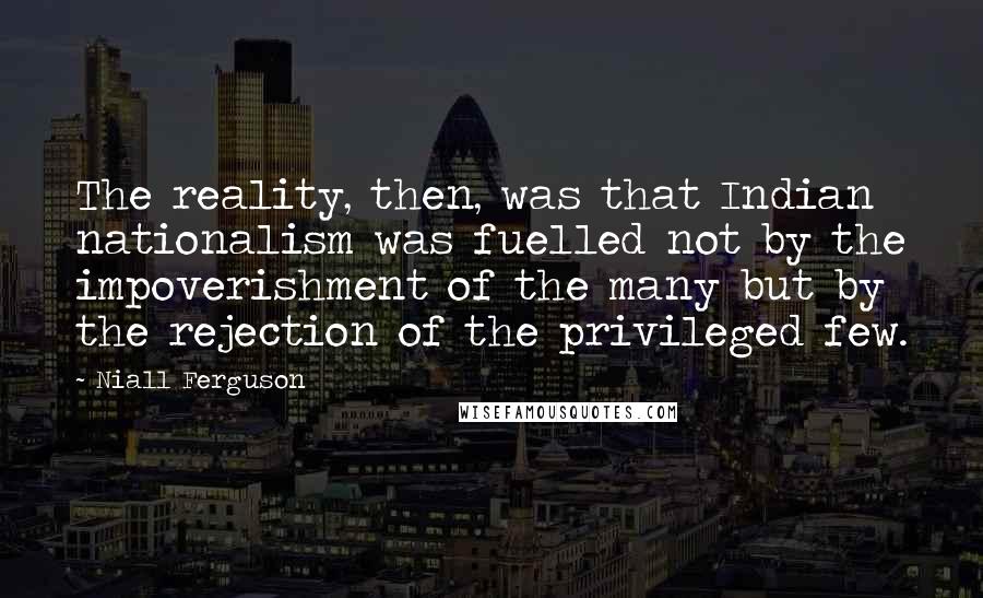 Niall Ferguson Quotes: The reality, then, was that Indian nationalism was fuelled not by the impoverishment of the many but by the rejection of the privileged few.