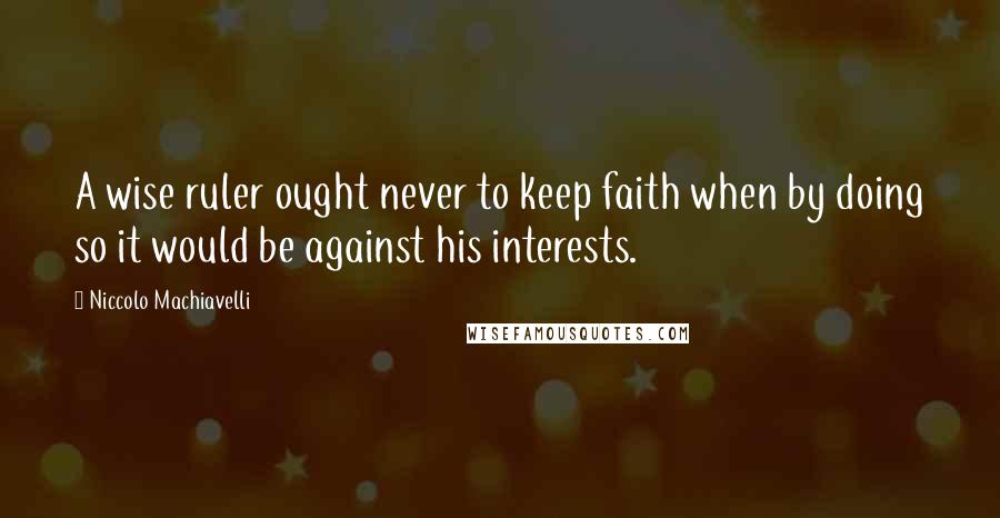 Niccolo Machiavelli Quotes: A wise ruler ought never to keep faith when by doing so it would be against his interests.