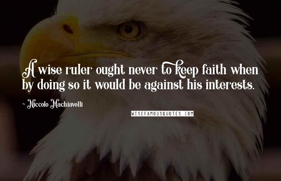 Niccolo Machiavelli Quotes: A wise ruler ought never to keep faith when by doing so it would be against his interests.