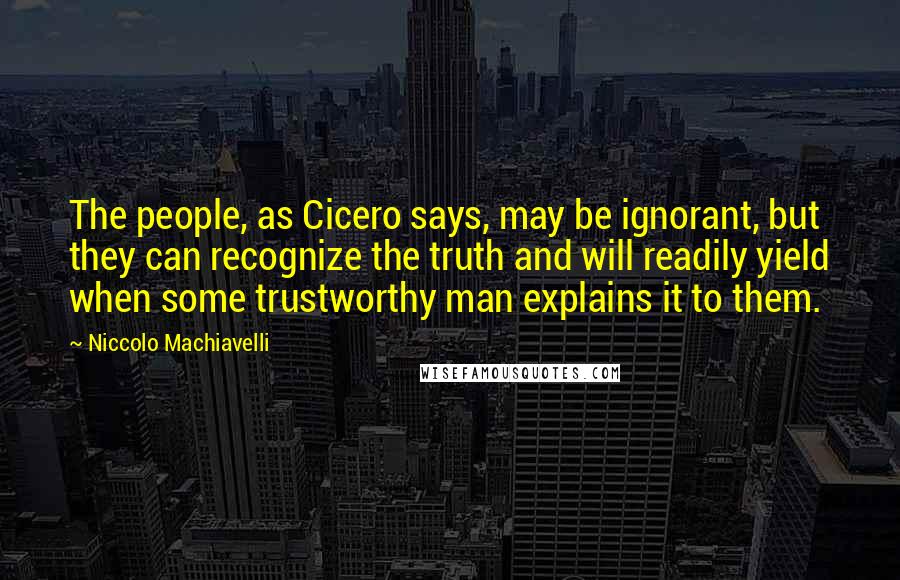 Niccolo Machiavelli Quotes: The people, as Cicero says, may be ignorant, but they can recognize the truth and will readily yield when some trustworthy man explains it to them.