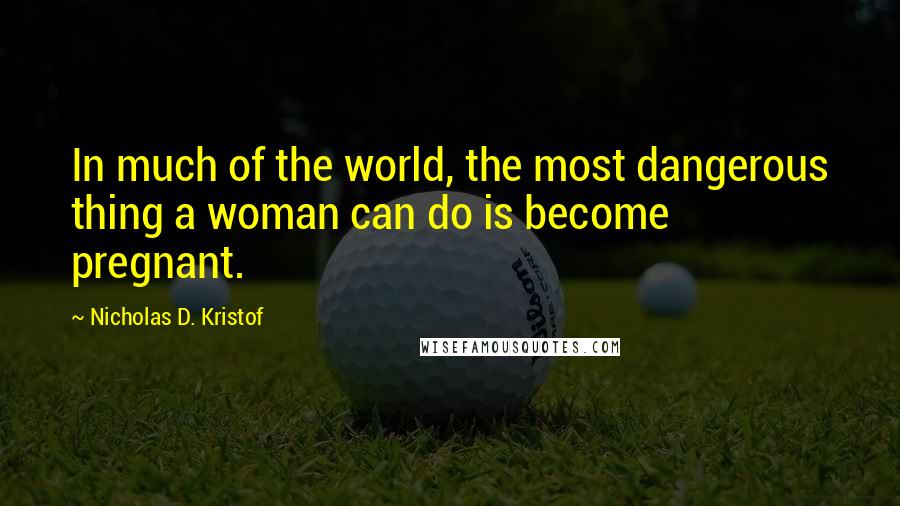 Nicholas D. Kristof Quotes: In much of the world, the most dangerous thing a woman can do is become pregnant.